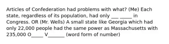 Articles of Confederation had problems with what? (Me) Each state, regardless of its population, had only ___ _____ in Congress. OR (Mr. Wells) A small state like Georgia which had only 22,000 people had the same power as Massachusetts with 235,000 O_____ V_______ (word form of number)