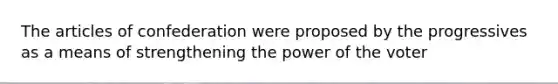 The articles of confederation were proposed by the progressives as a means of strengthening the power of the voter