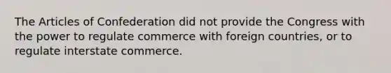 The Articles of Confederation did not provide the Congress with the power to regulate commerce with foreign countries, or to regulate interstate commerce.