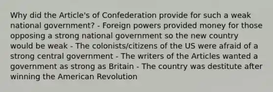 Why did the Article's of Confederation provide for such a weak national government? - Foreign powers provided money for those opposing a strong national government so the new country would be weak - The colonists/citizens of the US were afraid of a strong central government - The writers of the Articles wanted a government as strong as Britain - The country was destitute after winning the American Revolution