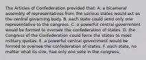 The Articles of Confederation provided that: A. a bicameral assembly of representatives from the various states would act as the central governing body. B. each state could send only one representative to the congress. C. a powerful central government would be formed to oversee the confederation of states. D. the Congress of the Confederation could force the states to meet military quotas. E. a powerful central government would be formed to oversee the confederation of states. F. each state, no matter what its size, had only one vote in the congress.