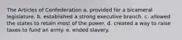 The Articles of Confederation a. provided for a bicameral legislature. b. established a strong executive branch. c. allowed the states to retain most of the power. d. created a way to raise taxes to fund an army. e. ended slavery.