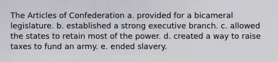 The Articles of Confederation a. provided for a bicameral legislature. b. established a strong executive branch. c. allowed the states to retain most of the power. d. created a way to raise taxes to fund an army. e. ended slavery.