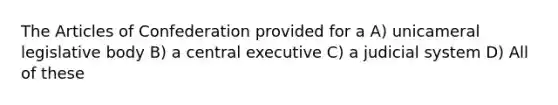 The Articles of Confederation provided for a A) unicameral legislative body B) a central executive C) a judicial system D) All of these