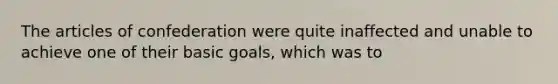 The articles of confederation were quite inaffected and unable to achieve one of their basic goals, which was to