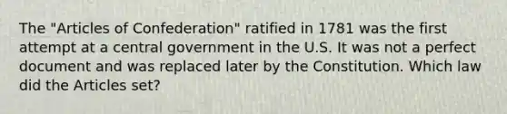 The "Articles of Confederation" ratified in 1781 was the first attempt at a central government in the U.S. It was not a perfect document and was replaced later by the Constitution. Which law did the Articles set?