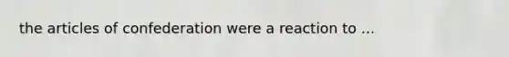 the articles of confederation were a reaction to ...