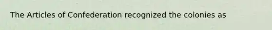 The Articles of Confederation recognized the colonies as