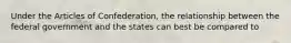 Under the Articles of Confederation, the relationship between the federal government and the states can best be compared to