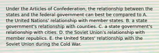 Under the Articles of Confederation, the relationship between the states and the federal government can best be compared to A. the United Nations' relationship with member states. B. a state government's relationship with counties. C. a state government's relationship with cities. D. the Soviet Union's relationship with member republics. E. the United States' relationship with the Soviet Union during the Cold War.