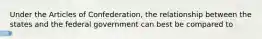 Under the Articles of Confederation, the relationship between the states and the federal government can best be compared to