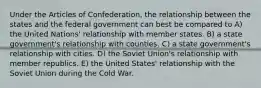 Under the Articles of Confederation, the relationship between the states and the federal government can best be compared to A) the United Nations' relationship with member states. B) a state government's relationship with counties. C) a state government's relationship with cities. D) the Soviet Union's relationship with member republics. E) the United States' relationship with the Soviet Union during the Cold War.