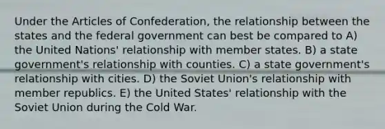 Under the Articles of Confederation, the relationship between the states and the federal government can best be compared to A) the United Nations' relationship with member states. B) a state government's relationship with counties. C) a state government's relationship with cities. D) the Soviet Union's relationship with member republics. E) the United States' relationship with the Soviet Union during the Cold War.