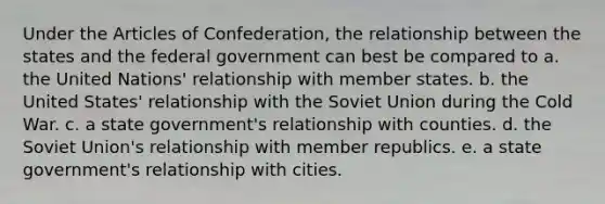 Under the Articles of Confederation, the relationship between the states and the federal government can best be compared to a. the United Nations' relationship with member states. b. the United States' relationship with the Soviet Union during the Cold War. c. a state government's relationship with counties. d. the Soviet Union's relationship with member republics. e. a state government's relationship with cities.