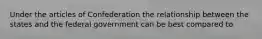 Under the articles of Confederation the relationship between the states and the federal government can be best compared to