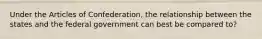 Under the Articles of Confederation, the relationship between the states and the federal government can best be compared to?