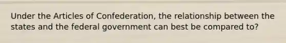 Under the Articles of Confederation, the relationship between the states and the federal government can best be compared to?