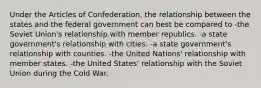 Under the Articles of Confederation, the relationship between the states and the federal government can best be compared to -the Soviet Union's relationship with member republics. -a state government's relationship with cities. -a state government's relationship with counties. -the United Nations' relationship with member states. -the United States' relationship with the Soviet Union during the Cold War.