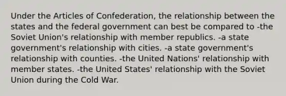 Under the Articles of Confederation, the relationship between the states and the federal government can best be compared to -the Soviet Union's relationship with member republics. -a state government's relationship with cities. -a state government's relationship with counties. -the United Nations' relationship with member states. -the United States' relationship with the Soviet Union during the Cold War.