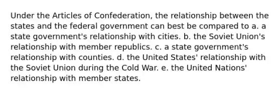 Under the Articles of Confederation, the relationship between the states and the federal government can best be compared to a. a state government's relationship with cities. b. the Soviet Union's relationship with member republics. c. a state government's relationship with counties. d. the United States' relationship with the Soviet Union during the Cold War. e. the United Nations' relationship with member states.