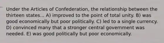 Under the Articles of Confederation, the relationship between the thirteen states... A) improved to the point of total unity. B) was good economically but poor politically. C) led to a single currency. D) convinced many that a stronger central government was needed. E) was good politically but poor economically.