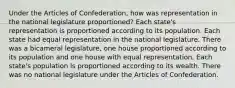 Under the Articles of Confederation, how was representation in the national legislature proportioned? Each state's representation is proportioned according to its population. Each state had equal representation in the national legislature. There was a bicameral legislature, one house proportioned according to its population and one house with equal representation. Each state's population is proportioned according to its wealth. There was no national legislature under the Articles of Confederation.