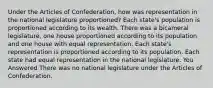 Under the Articles of Confederation, how was representation in the national legislature proportioned? Each state's population is proportioned according to its wealth. There was a bicameral legislature, one house proportioned according to its population and one house with equal representation. Each state's representation is proportioned according to its population. Each state had equal representation in the national legislature. You Answered There was no national legislature under the Articles of Confederation.