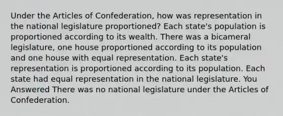 Under the Articles of Confederation, how was representation in the national legislature proportioned? Each state's population is proportioned according to its wealth. There was a bicameral legislature, one house proportioned according to its population and one house with equal representation. Each state's representation is proportioned according to its population. Each state had equal representation in the national legislature. You Answered There was no national legislature under the Articles of Confederation.