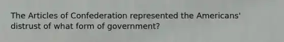 The Articles of Confederation represented the Americans' distrust of what form of government?