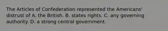 The Articles of Confederation represented the Americans' distrust of A. the British. B. states rights. C. any governing authority. D. a strong central government.