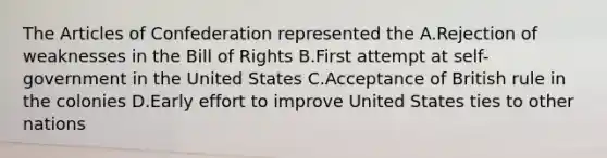 <a href='https://www.questionai.com/knowledge/k5NDraRCFC-the-articles-of-confederation' class='anchor-knowledge'>the articles of confederation</a> represented the A.Rejection of weaknesses in the Bill of Rights B.First attempt at self-government in the United States C.Acceptance of British rule in the colonies D.Early effort to improve United States ties to other nations