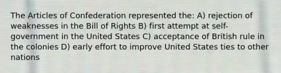 The Articles of Confederation represented the: A) rejection of weaknesses in the Bill of Rights B) first attempt at self-government in the United States C) acceptance of British rule in the colonies D) early effort to improve United States ties to other nations