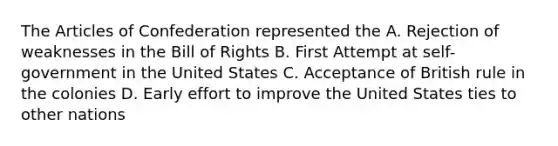 The Articles of Confederation represented the A. Rejection of weaknesses in the Bill of Rights B. First Attempt at self-government in the United States C. Acceptance of British rule in the colonies D. Early effort to improve the United States ties to other nations