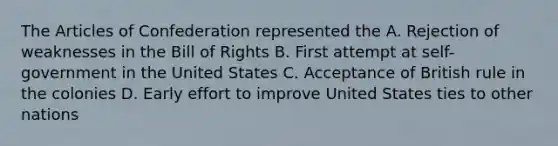 The Articles of Confederation represented the A. Rejection of weaknesses in the Bill of Rights B. First attempt at self-government in the United States C. Acceptance of British rule in the colonies D. Early effort to improve United States ties to other nations