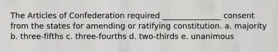 The Articles of Confederation required _______________ consent from the states for amending or ratifying constitution. a. majority b. three-fifths c. three-fourths d. two-thirds e. unanimous