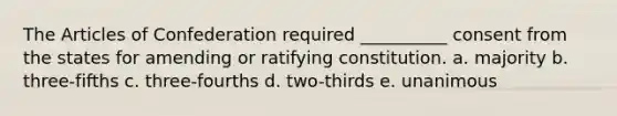 The Articles of Confederation required __________ consent from the states for amending or ratifying constitution. a. majority b. three-fifths c. three-fourths d. two-thirds e. unanimous