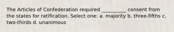 The Articles of Confederation required __________ consent from the states for ratification. Select one: a. majority b. three-fifths c. two-thirds d. unanimous