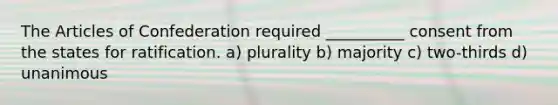 The Articles of Confederation required __________ consent from the states for ratification. a) plurality b) majority c) two-thirds d) unanimous