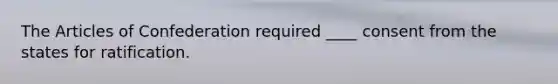 The Articles of Confederation required ____ consent from the states for ratification.