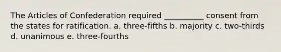 The Articles of Confederation required __________ consent from the states for ratification. a. three-fifths b. majority c. two-thirds d. unanimous e. three-fourths