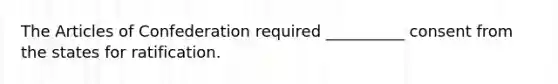 The Articles of Confederation required __________ consent from the states for ratification.