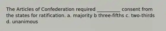 <a href='https://www.questionai.com/knowledge/k5NDraRCFC-the-articles-of-confederation' class='anchor-knowledge'>the articles of confederation</a> required __________ consent from the states for ratification. a. majority b three-fifths c. two-thirds d. unanimous