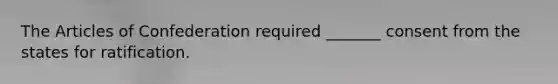 The Articles of Confederation required _______ consent from the states for ratification.