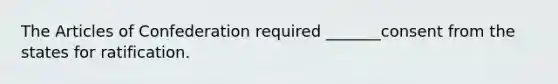 The Articles of Confederation required _______consent from the states for ratification.