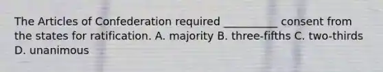 The Articles of Confederation required __________ consent from the states for ratification. A. majority B. three-fifths C. two-thirds D. unanimous