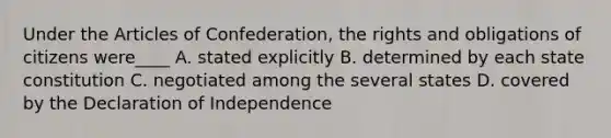 Under the Articles of Confederation, the rights and obligations of citizens were____ A. stated explicitly B. determined by each state constitution C. negotiated among the several states D. covered by the Declaration of Independence