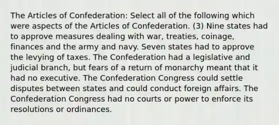 The Articles of Confederation: Select all of the following which were aspects of the Articles of Confederation. (3) Nine states had to approve measures dealing with war, treaties, coinage, finances and the army and navy. Seven states had to approve the levying of taxes. The Confederation had a legislative and judicial branch, but fears of a return of monarchy meant that it had no executive. The Confederation Congress could settle disputes between states and could conduct foreign affairs. The Confederation Congress had no courts or power to enforce its resolutions or ordinances.