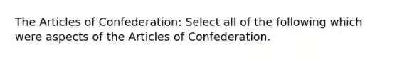 The Articles of Confederation: Select all of the following which were aspects of the Articles of Confederation.