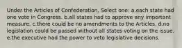 Under the Articles of Confederation, Select one: a.each state had one vote in Congress. b.all states had to approve any important measure. c.there could be no amendments to the Articles. d.no legislation could be passed without all states voting on the issue. e.the executive had the power to veto legislative decisions.