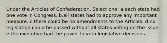 Under the Articles of Confederation, Select one: a.each state had one vote in Congress. b.all states had to approve any important measure. c.there could be no amendments to the Articles. d.no legislation could be passed without all states voting on the issue. e.the executive had the power to veto legislative decisions.